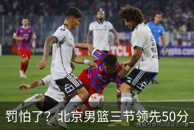 罚怕了？北京男篮三节领先50分 李楠为何仍不收手