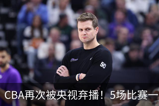 CBA再次被央视弃播！5场比赛一场都不播：广东北京两大强队被无视了？